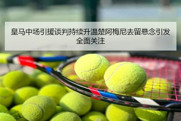 皇马中场引援谈判持续升温楚阿梅尼去留悬念引发全面关注